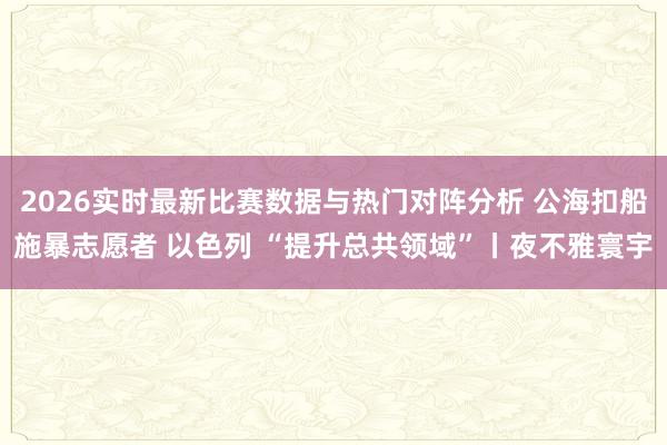 2026实时最新比赛数据与热门对阵分析 公海扣船施暴志愿者 以色列 “提升总共领域”丨夜不雅寰宇