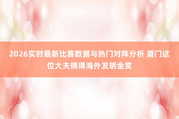 2026实时最新比赛数据与热门对阵分析 厦门这位大夫摘得海外发明金奖