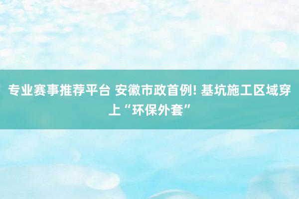 专业赛事推荐平台 安徽市政首例! 基坑施工区域穿上“环保外套”
