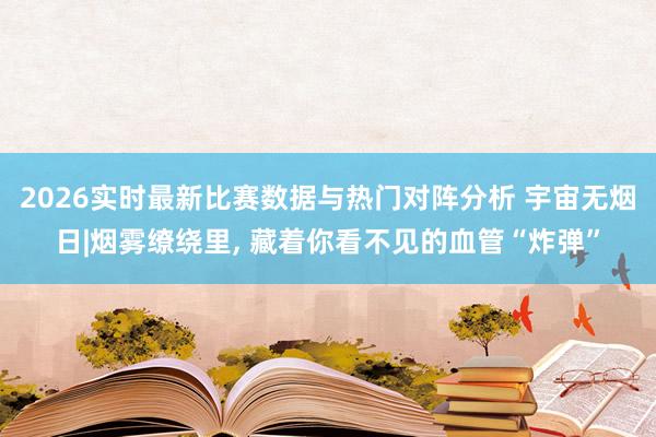 2026实时最新比赛数据与热门对阵分析 宇宙无烟日|烟雾缭绕里， 藏着你看不见的血管“炸弹”