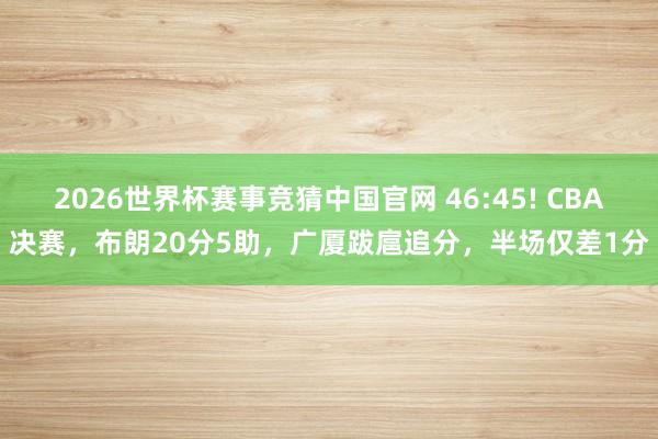 2026世界杯赛事竞猜中国官网 46:45! CBA决赛，布朗20分5助，广厦跋扈追分，半场仅差1分