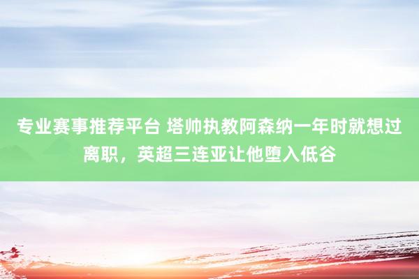 专业赛事推荐平台 塔帅执教阿森纳一年时就想过离职，英超三连亚让他堕入低谷