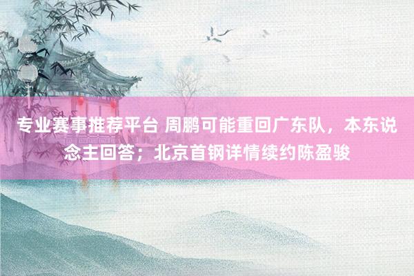 专业赛事推荐平台 周鹏可能重回广东队，本东说念主回答；北京首钢详情续约陈盈骏