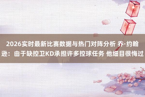 2026实时最新比赛数据与热门对阵分析 乔·约翰逊：由于缺控卫KD承担许多控球任务 他细目很悔过