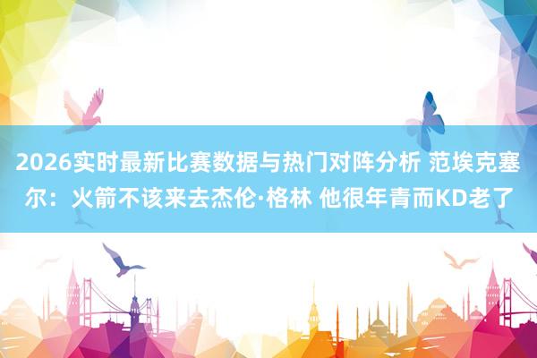 2026实时最新比赛数据与热门对阵分析 范埃克塞尔：火箭不该来去杰伦·格林 他很年青而KD老了