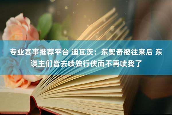 专业赛事推荐平台 迪瓦茨：东契奇被往来后 东谈主们皆去喷独行侠而不再喷我了