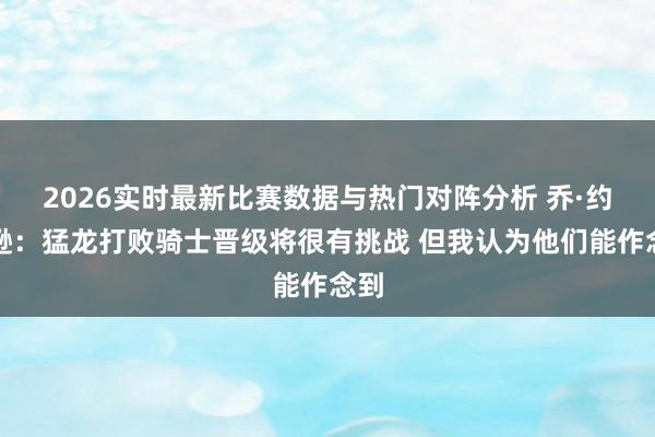 2026实时最新比赛数据与热门对阵分析 乔·约翰逊：猛龙打败骑士晋级将很有挑战 但我认为他们能作念到