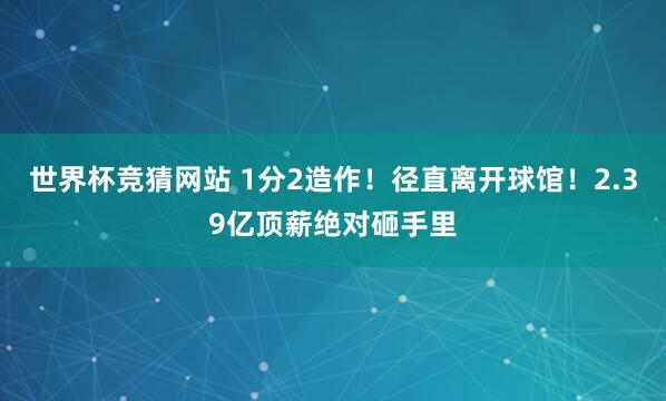 世界杯竞猜网站 1分2造作！径直离开球馆！2.39亿顶薪绝对砸手里