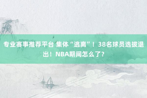专业赛事推荐平台 集体“逃离”！38名球员选拔退出！NBA期间怎么了？