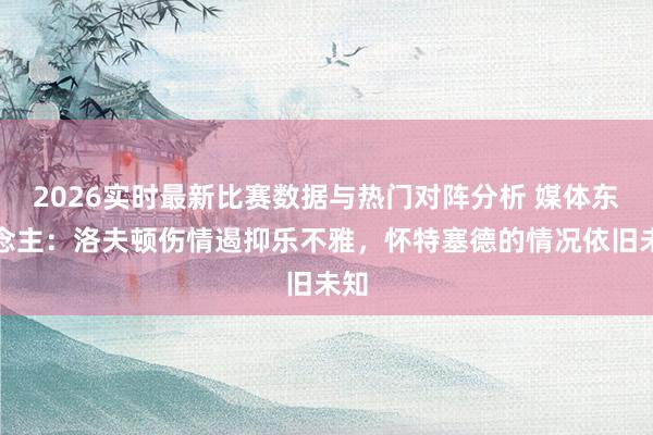 2026实时最新比赛数据与热门对阵分析 媒体东说念主：洛夫顿伤情遏抑乐不雅，怀特塞德的情况依旧未知
