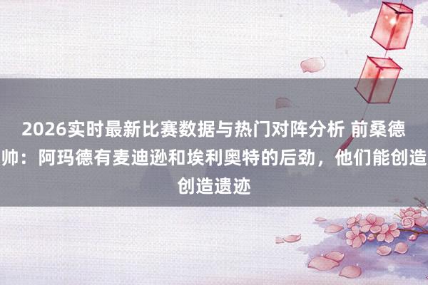 2026实时最新比赛数据与热门对阵分析 前桑德兰主帅：阿玛德有麦迪逊和埃利奥特的后劲，他们能创造遗迹