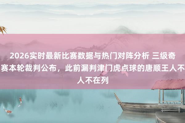 2026实时最新比赛数据与热门对阵分析 三级奇迹联赛本轮裁判公布，此前漏判津门虎点球的唐顺王人不在列