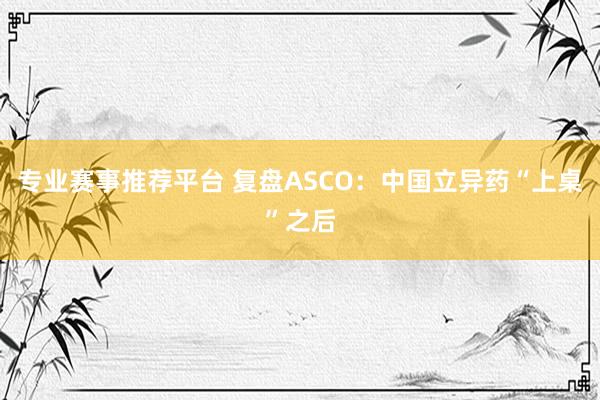 专业赛事推荐平台 复盘ASCO：中国立异药“上桌”之后