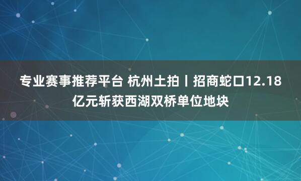 专业赛事推荐平台 杭州土拍丨招商蛇口12.18亿元斩获西湖双桥单位地块
