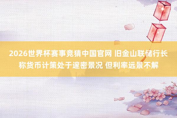 2026世界杯赛事竞猜中国官网 旧金山联储行长称货币计策处于邃密景况 但利率远景不解