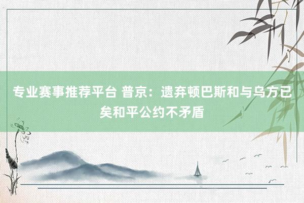 专业赛事推荐平台 普京：遗弃顿巴斯和与乌方已矣和平公约不矛盾