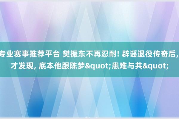 专业赛事推荐平台 樊振东不再忍耐! 辟谣退役传奇后， 才发现， 底本他跟陈梦"患难与共"