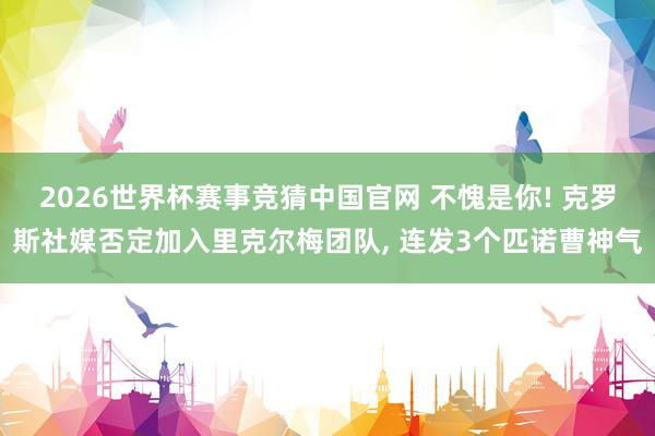 2026世界杯赛事竞猜中国官网 不愧是你! 克罗斯社媒否定加入里克尔梅团队， 连发3个匹诺曹神气