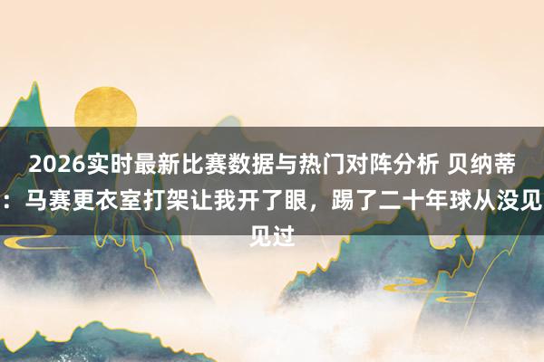 2026实时最新比赛数据与热门对阵分析 贝纳蒂亚：马赛更衣室打架让我开了眼，踢了二十年球从没见过