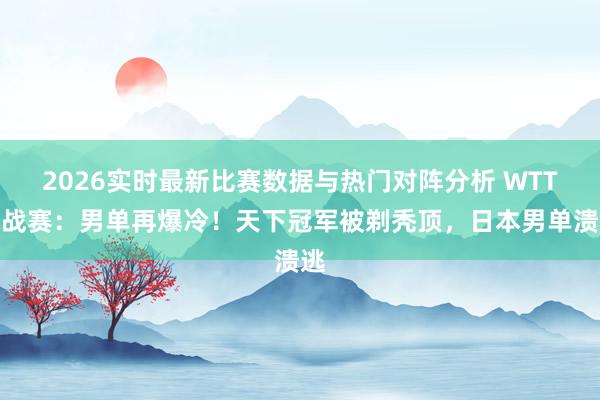 2026实时最新比赛数据与热门对阵分析 WTT挑战赛：男单再爆冷！天下冠军被剃秃顶，日本男单溃逃