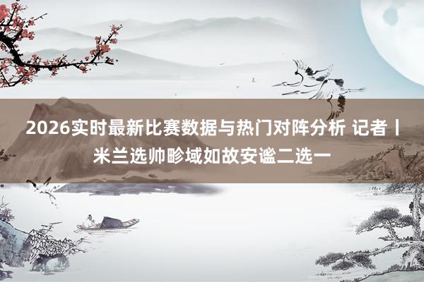 2026实时最新比赛数据与热门对阵分析 记者丨米兰选帅畛域如故安谧二选一
