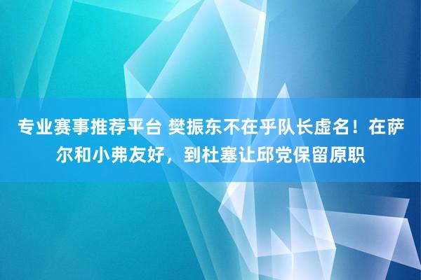 专业赛事推荐平台 樊振东不在乎队长虚名！在萨尔和小弗友好，到杜塞让邱党保留原职