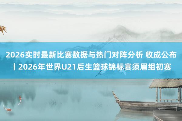 2026实时最新比赛数据与热门对阵分析 收成公布丨2026年世界U21后生篮球锦标赛须眉组初赛