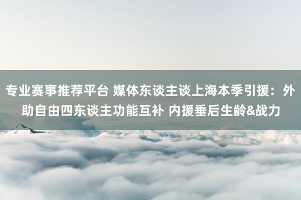 专业赛事推荐平台 媒体东谈主谈上海本季引援：外助自由四东谈主功能互补 内援垂后生龄&战力