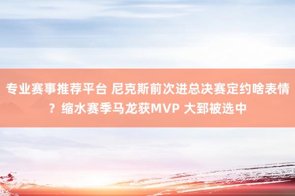 专业赛事推荐平台 尼克斯前次进总决赛定约啥表情?缩水赛季马龙获MVP 大郅被选中