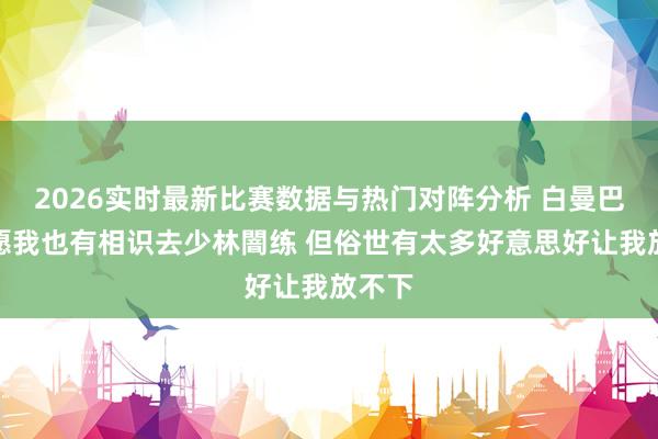 2026实时最新比赛数据与热门对阵分析 白曼巴：但愿我也有相识去少林闇练 但俗世有太多好意思好让我放不下