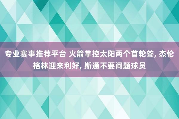 专业赛事推荐平台 火箭掌控太阳两个首轮签， 杰伦格林迎来利好， 斯通不要问题球员