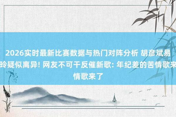 2026实时最新比赛数据与热门对阵分析 胡彦斌易梦玲疑似离异! 网友不可干反催新歌: 年纪差的苦情歌来了