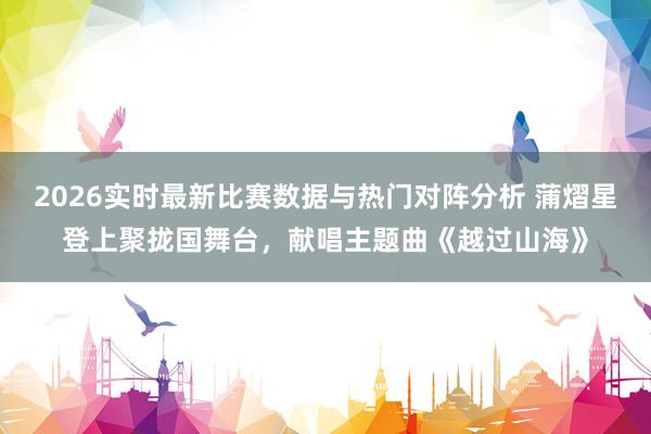 2026实时最新比赛数据与热门对阵分析 蒲熠星登上聚拢国舞台，献唱主题曲《越过山海》