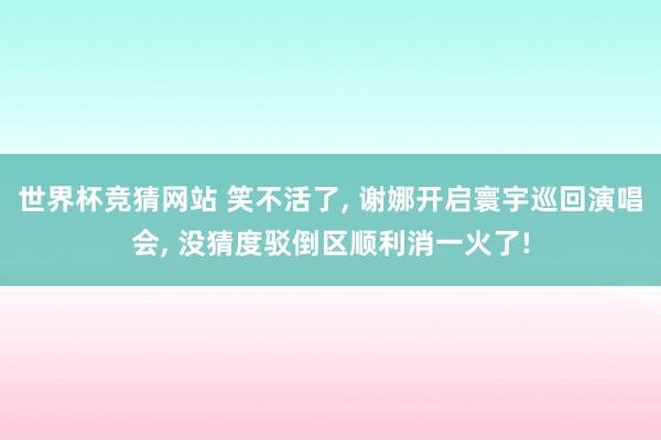 世界杯竞猜网站 笑不活了， 谢娜开启寰宇巡回演唱会， 没猜度驳倒区顺利消一火了!