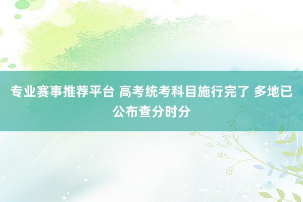 专业赛事推荐平台 高考统考科目施行完了 多地已公布查分时分