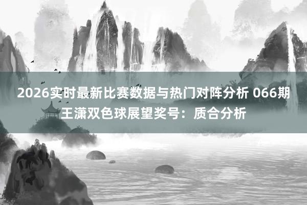 2026实时最新比赛数据与热门对阵分析 066期王潇双色球展望奖号:质合分析