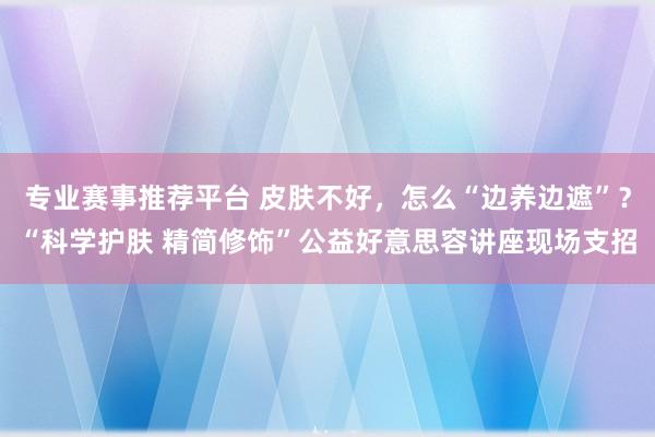 专业赛事推荐平台 皮肤不好，怎么“边养边遮”？“科学护肤 精简修饰”公益好意思容讲座现场支招