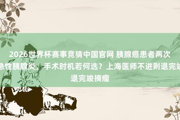 2026世界杯赛事竞猜中国官网 胰腺癌患者两次突发急性胰腺炎，手术时机若何选？上海医师不进则退完竣摘瘤