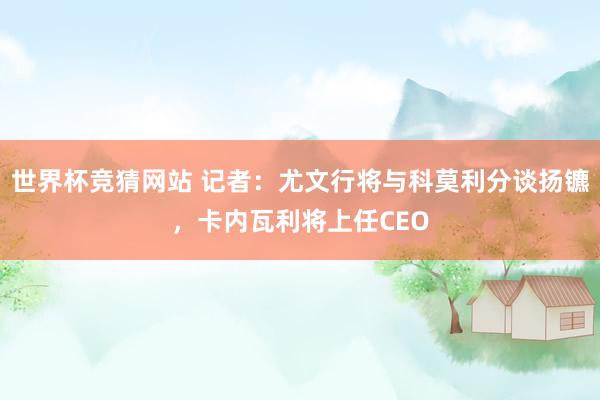 世界杯竞猜网站 记者：尤文行将与科莫利分谈扬镳，卡内瓦利将上任CEO