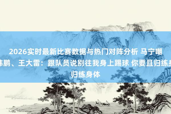 2026实时最新比赛数据与热门对阵分析 马宁嘲谑韩鹏、王大雷：跟队员说别往我身上踢球 你要且归练身体