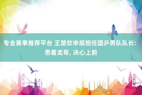 专业赛事推荐平台 王楚钦申报担任国乒男队队长: 思着龙哥， 决心上前