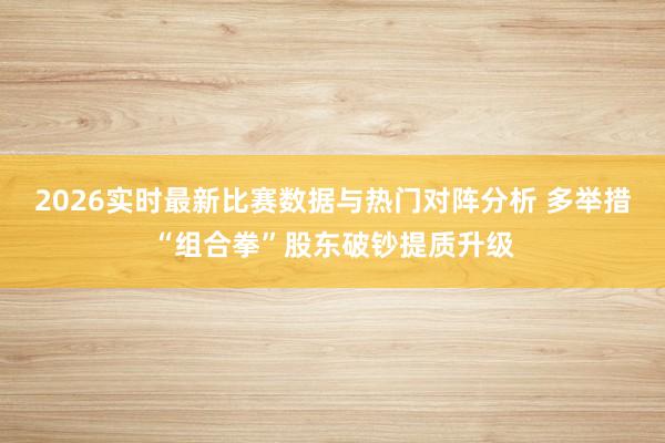 2026实时最新比赛数据与热门对阵分析 多举措“组合拳”股东破钞提质升级