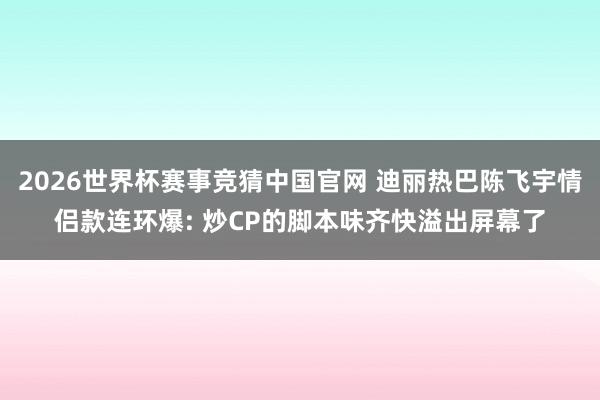 2026世界杯赛事竞猜中国官网 迪丽热巴陈飞宇情侣款连环爆: 炒CP的脚本味齐快溢出屏幕了