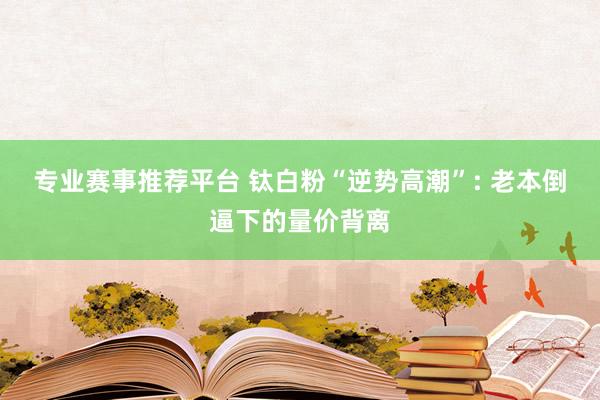 专业赛事推荐平台 钛白粉“逆势高潮”: 老本倒逼下的量价背离