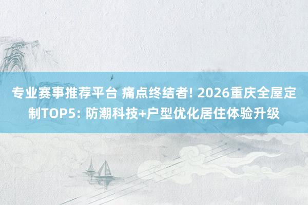 专业赛事推荐平台 痛点终结者! 2026重庆全屋定制TOP5: 防潮科技+户型优化居住体验升级