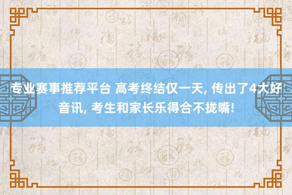 专业赛事推荐平台 高考终结仅一天， 传出了4大好音讯， 考生和家长乐得合不拢嘴!