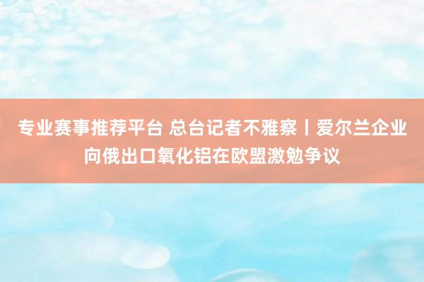 专业赛事推荐平台 总台记者不雅察丨爱尔兰企业向俄出口氧化铝在欧盟激勉争议