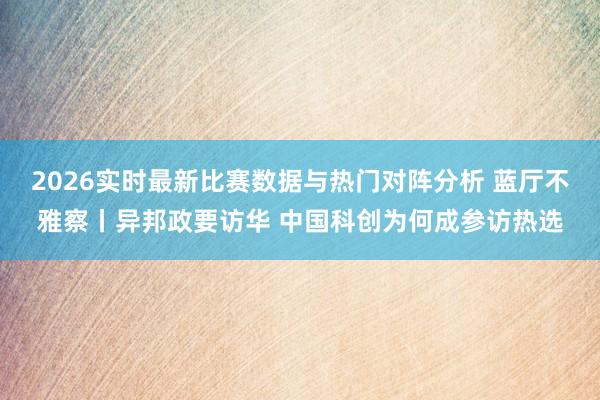 2026实时最新比赛数据与热门对阵分析 蓝厅不雅察丨异邦政要访华 中国科创为何成参访热选