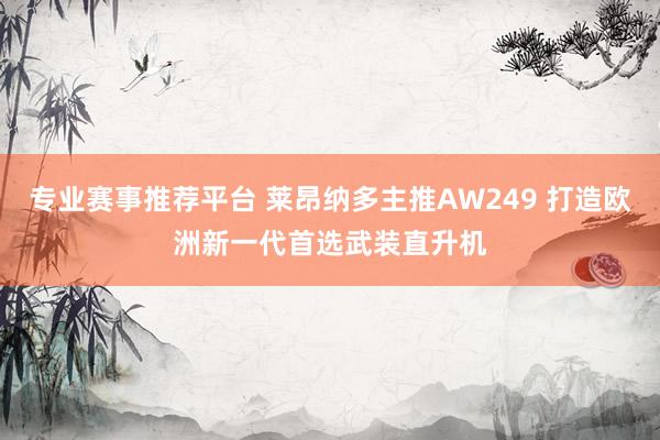 专业赛事推荐平台 莱昂纳多主推AW249 打造欧洲新一代首选武装直升机