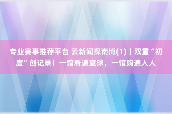 专业赛事推荐平台 云新闻探南博(1)｜双重“初度”创记录！一馆看遍寰球，一馆购遍人人